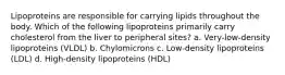 Lipoproteins are responsible for carrying lipids throughout the body. Which of the following lipoproteins primarily carry cholesterol from the liver to peripheral sites? a. Very-low-density lipoproteins (VLDL) b. Chylomicrons c. Low-density lipoproteins (LDL) d. High-density lipoproteins (HDL)