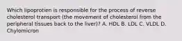 Which lipoprotien is responsible for the process of reverse cholesterol transport (the movement of cholesterol from the peripheral tissues back to the liver)? A. HDL B. LDL C. VLDL D. Chylomicron