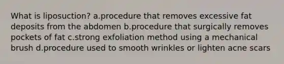 What is liposuction? a.procedure that removes excessive fat deposits from the abdomen b.procedure that surgically removes pockets of fat c.strong exfoliation method using a mechanical brush d.procedure used to smooth wrinkles or lighten acne scars