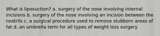 What is liposuction? a. surgery of the nose involving internal incisions b. surgery of the nose involving an incision between the nostrils c. a surgical procedure used to remove stubborn areas of fat d. an umbrella term for all types of weight loss surgery