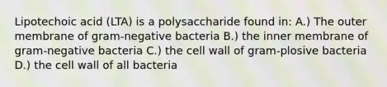 Lipotechoic acid (LTA) is a polysaccharide found in: A.) The outer membrane of gram-negative bacteria B.) the inner membrane of gram-negative bacteria C.) the cell wall of gram-plosive bacteria D.) the cell wall of all bacteria