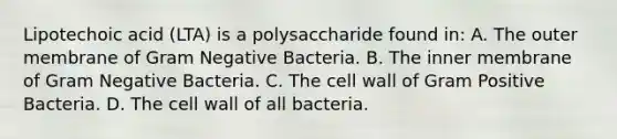 Lipotechoic acid (LTA) is a polysaccharide found in: A. The outer membrane of Gram Negative Bacteria. B. The inner membrane of Gram Negative Bacteria. C. The cell wall of Gram Positive Bacteria. D. The cell wall of all bacteria.