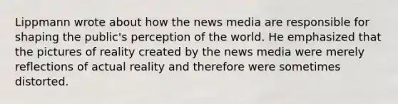 Lippmann wrote about how the news media are responsible for shaping the public's perception of the world. He emphasized that the pictures of reality created by the news media were merely reflections of actual reality and therefore were sometimes distorted.