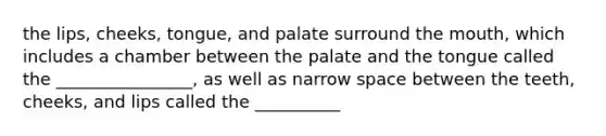 the lips, cheeks, tongue, and palate surround the mouth, which includes a chamber between the palate and the tongue called the ________________, as well as narrow space between the teeth, cheeks, and lips called the __________