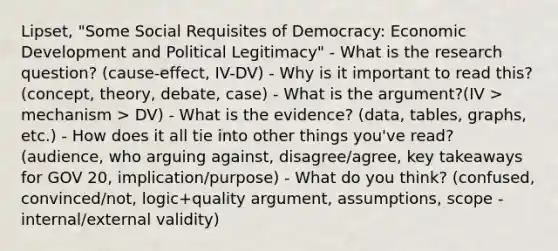 Lipset, "Some Social Requisites of Democracy: Economic Development and Political Legitimacy" - What is the research question? (cause-effect, IV-DV) - Why is it important to read this? (concept, theory, debate, case) - What is the argument?(IV > mechanism > DV) - What is the evidence? (data, tables, graphs, etc.) - How does it all tie into other things you've read? (audience, who arguing against, disagree/agree, key takeaways for GOV 20, implication/purpose) - What do you think? (confused, convinced/not, logic+quality argument, assumptions, scope - internal/external validity)