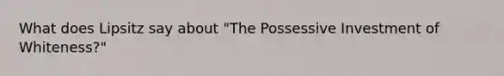 What does Lipsitz say about "The Possessive Investment of Whiteness?"