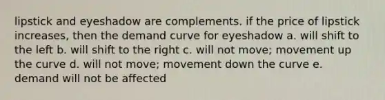 lipstick and eyeshadow are complements. if the price of lipstick increases, then the demand curve for eyeshadow a. will shift to the left b. will shift to the right c. will not move; movement up the curve d. will not move; movement down the curve e. demand will not be affected