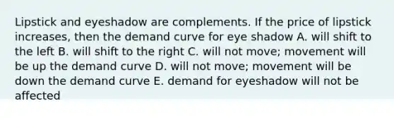 Lipstick and eyeshadow are complements. If the price of lipstick increases, then the demand curve for eye shadow A. will shift to the left B. will shift to the right C. will not move; movement will be up the demand curve D. will not move; movement will be down the demand curve E. demand for eyeshadow will not be affected