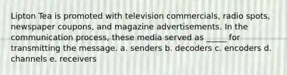 Lipton Tea is promoted with television commercials, radio spots, newspaper coupons, and magazine advertisements. In the communication process, these media served as _____ for transmitting the message. a. senders b. decoders c. encoders d. channels e. receivers