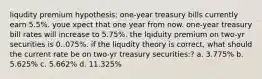 liqudity premium hypothesis: one-year treasury bills currently earn 5.5%. youe xpect that one year from now. one-year treasury bill rates will increase to 5.75%. the lqiduity premium on two-yr securities is 0..075%. if the liqudity theory is correct, what should the current rate be on two-yr treasury securities:? a. 3.775% b. 5.625% c. 5.662% d. 11.325%