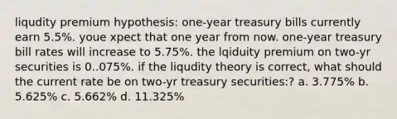 liqudity premium hypothesis: one-year treasury bills currently earn 5.5%. youe xpect that one year from now. one-year treasury bill rates will increase to 5.75%. the lqiduity premium on two-yr securities is 0..075%. if the liqudity theory is correct, what should the current rate be on two-yr treasury securities:? a. 3.775% b. 5.625% c. 5.662% d. 11.325%