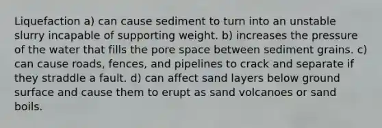 Liquefaction a) can cause sediment to turn into an unstable slurry incapable of supporting weight. b) increases the pressure of the water that fills the pore space between sediment grains. c) can cause roads, fences, and pipelines to crack and separate if they straddle a fault. d) can affect sand layers below ground surface and cause them to erupt as sand volcanoes or sand boils.