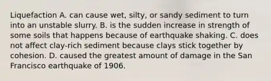 Liquefaction A. can cause wet, silty, or sandy sediment to turn into an unstable slurry. B. is the sudden increase in strength of some soils that happens because of earthquake shaking. C. does not affect clay-rich sediment because clays stick together by cohesion. D. caused the greatest amount of damage in the San Francisco earthquake of 1906.