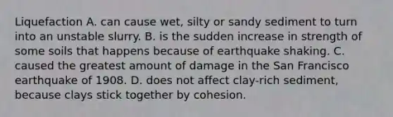 Liquefaction A. can cause wet, silty or sandy sediment to turn into an unstable slurry. B. is the sudden increase in strength of some soils that happens because of earthquake shaking. C. caused the greatest amount of damage in the San Francisco earthquake of 1908. D. does not affect clay-rich sediment, because clays stick together by cohesion.