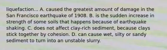 liquefaction... A. caused the greatest amount of damage in the San Francisco earthquake of 1908. B. is the sudden increase in strength of some soils that happens because of earthquake shaking. C. does not affect clay-rich sediment, because clays stick together by cohesion. D. can cause wet, silty or sandy sediment to turn into an unstable slurry.