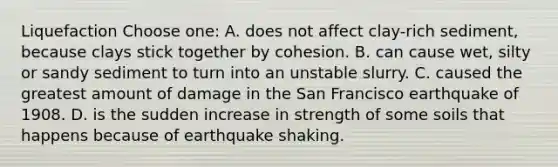 Liquefaction Choose one: A. does not affect clay-rich sediment, because clays stick together by cohesion. B. can cause wet, silty or sandy sediment to turn into an unstable slurry. C. caused the greatest amount of damage in the San Francisco earthquake of 1908. D. is the sudden increase in strength of some soils that happens because of earthquake shaking.