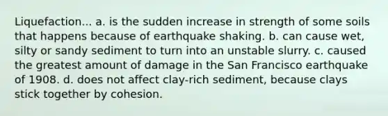 Liquefaction... a. is the sudden increase in strength of some soils that happens because of earthquake shaking. b. can cause wet, silty or sandy sediment to turn into an unstable slurry. c. caused the greatest amount of damage in the San Francisco earthquake of 1908. d. does not affect clay-rich sediment, because clays stick together by cohesion.