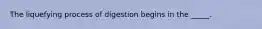 The liquefying process of digestion begins in the _____.
