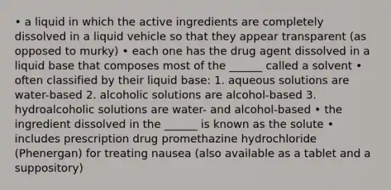 • a liquid in which the active ingredients are completely dissolved in a liquid vehicle so that they appear transparent (as opposed to murky) • each one has the drug agent dissolved in a liquid base that composes most of the ______ called a solvent • often classified by their liquid base: 1. aqueous solutions are water-based 2. alcoholic solutions are alcohol-based 3. hydroalcoholic solutions are water- and alcohol-based • the ingredient dissolved in the ______ is known as the solute • includes prescription drug promethazine hydrochloride (Phenergan) for treating nausea (also available as a tablet and a suppository)