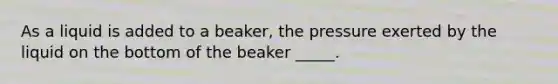 As a liquid is added to a beaker, the pressure exerted by the liquid on the bottom of the beaker _____.