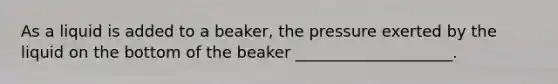 As a liquid is added to a beaker, the pressure exerted by the liquid on the bottom of the beaker ____________________.