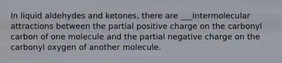 In liquid aldehydes and ketones, there are ___intermolecular attractions between the partial positive charge on the carbonyl carbon of one molecule and the partial negative charge on the carbonyl oxygen of another molecule.