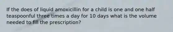 If the does of liquid amoxicillin for a child is one and one half teaspoonful three times a day for 10 days what is the volume needed to fill the prescription?