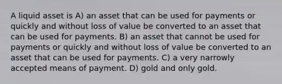 A liquid asset is A) an asset that can be used for payments or quickly and without loss of value be converted to an asset that can be used for payments. B) an asset that cannot be used for payments or quickly and without loss of value be converted to an asset that can be used for payments. C) a very narrowly accepted means of payment. D) gold and only gold.