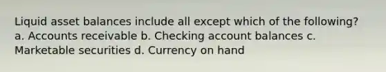 Liquid asset balances include all except which of the following? a. Accounts receivable b. Checking account balances c. Marketable securities d. Currency on hand