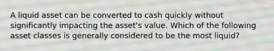 A liquid asset can be converted to cash quickly without significantly impacting the asset's value. Which of the following asset classes is generally considered to be the most liquid?