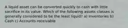 A liquid asset can be converted quickly to cash with little sacrifice in its value. Which of the following assets classes is generally considered to be the least liquid? a) Inventories b) Cash c) Accounts receivable