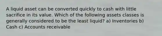 A liquid asset can be converted quickly to cash with little sacrifice in its value. Which of the following assets classes is generally considered to be the least liquid? a) Inventories b) Cash c) Accounts receivable