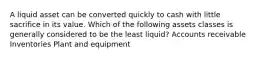 A liquid asset can be converted quickly to cash with little sacrifice in its value. Which of the following assets classes is generally considered to be the least liquid? Accounts receivable Inventories Plant and equipment