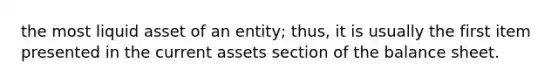 the most liquid asset of an entity; thus, it is usually the first item presented in the current assets section of the balance sheet.