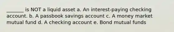 _______ is NOT a liquid asset a. An interest-paying checking account. b. A passbook savings account c. A money market mutual fund d. A checking account e. Bond mutual funds