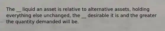 The __ liquid an asset is relative to alternative assets, holding everything else unchanged, the __ desirable it is and the greater the quantity demanded will be.