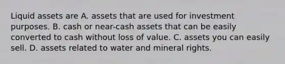 Liquid assets are A. assets that are used for investment purposes. B. cash or near-cash assets that can be easily converted to cash without loss of value. C. assets you can easily sell. D. assets related to water and mineral rights.