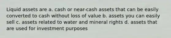 Liquid assets are a. cash or near-cash assets that can be easily converted to cash without loss of value b. assets you can easily sell c. assets related to water and mineral rights d. assets that are used for investment purposes