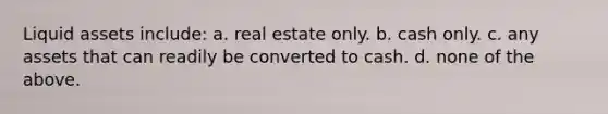 Liquid assets include: a. real estate only. b. cash only. c. any assets that can readily be converted to cash. d. none of the above.