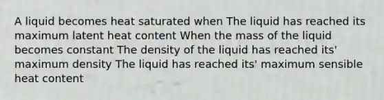 A liquid becomes heat saturated when The liquid has reached its maximum latent heat content When the mass of the liquid becomes constant The density of the liquid has reached its' maximum density The liquid has reached its' maximum sensible heat content