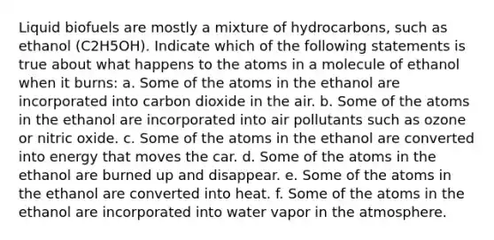 Liquid biofuels are mostly a mixture of hydrocarbons, such as ethanol (C2H5OH). Indicate which of the following statements is true about what happens to the atoms in a molecule of ethanol when it burns: a. Some of the atoms in the ethanol are incorporated into carbon dioxide in the air. b. Some of the atoms in the ethanol are incorporated into air pollutants such as ozone or nitric oxide. c. Some of the atoms in the ethanol are converted into energy that moves the car. d. Some of the atoms in the ethanol are burned up and disappear. e. Some of the atoms in the ethanol are converted into heat. f. Some of the atoms in the ethanol are incorporated into water vapor in the atmosphere.