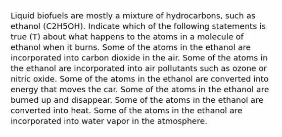 Liquid biofuels are mostly a mixture of hydrocarbons, such as ethanol (C2H5OH). Indicate which of the following statements is true (T) about what happens to the atoms in a molecule of ethanol when it burns. Some of the atoms in the ethanol are incorporated into carbon dioxide in the air. Some of the atoms in the ethanol are incorporated into air pollutants such as ozone or nitric oxide. Some of the atoms in the ethanol are converted into energy that moves the car. Some of the atoms in the ethanol are burned up and disappear. Some of the atoms in the ethanol are converted into heat. Some of the atoms in the ethanol are incorporated into water vapor in the atmosphere.