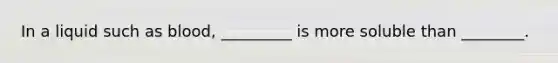 In a liquid such as blood, _________ is more soluble than ________.