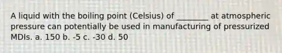 A liquid with the boiling point (Celsius) of ________ at atmospheric pressure can potentially be used in manufacturing of pressurized MDIs. a. 150 b. -5 c. -30 d. 50