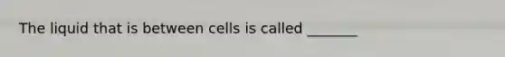 The liquid that is between cells is called _______