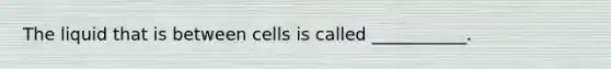 The liquid that is between cells is called ___________.