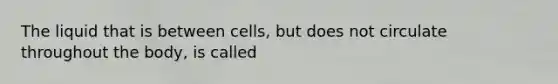 The liquid that is between cells, but does not circulate throughout the body, is called