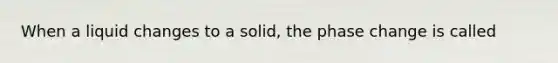 When a liquid changes to a solid, the phase change is called