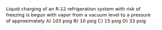 Liquid charging of an R-12 refrigeration system with risk of freezing is begun with vapor from a vacuum level to a pressure of approximately A) 103 psig B) 10 psig C) 15 psig D) 33 psig