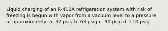 Liquid charging of an R-410A refrigeration system with risk of freezing is begun with vapor from a vacuum level to a pressure of approximately; a. 32 psig b. 63 psig c. 90 psig d. 110 psig